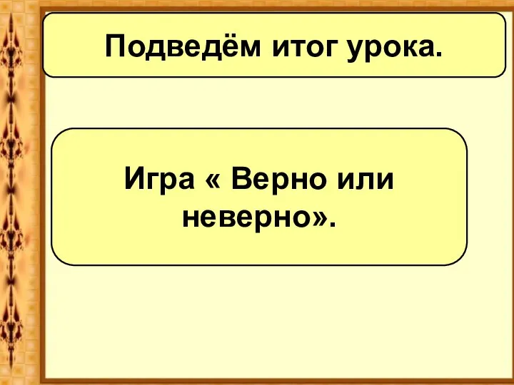 Подведём итог урока. Игра « Верно или неверно».