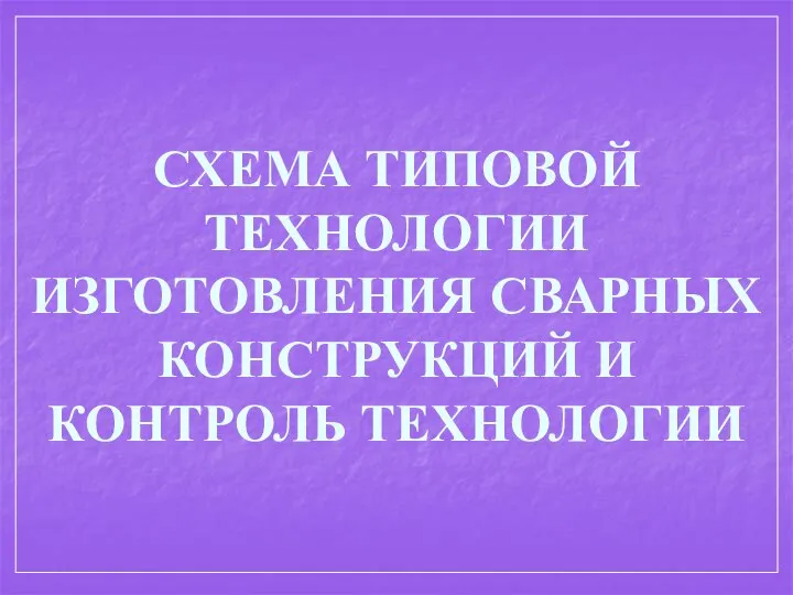 СХЕМА ТИПОВОЙ ТЕХНОЛОГИИ ИЗГОТОВЛЕНИЯ СВАРНЫХ КОНСТРУКЦИЙ И КОНТРОЛЬ ТЕХНОЛОГИИ