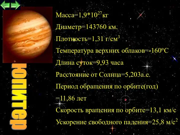 Maccа=1,9*1027кг Диаметр=143760 км. Плотность=1,31 г/см3 Температура верхних облаков=-160oC Длина суток=9,93 часа