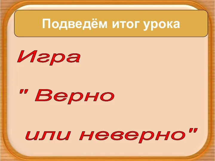 Подведём итог урока Подведём итог урока Игра " Верно или неверно"