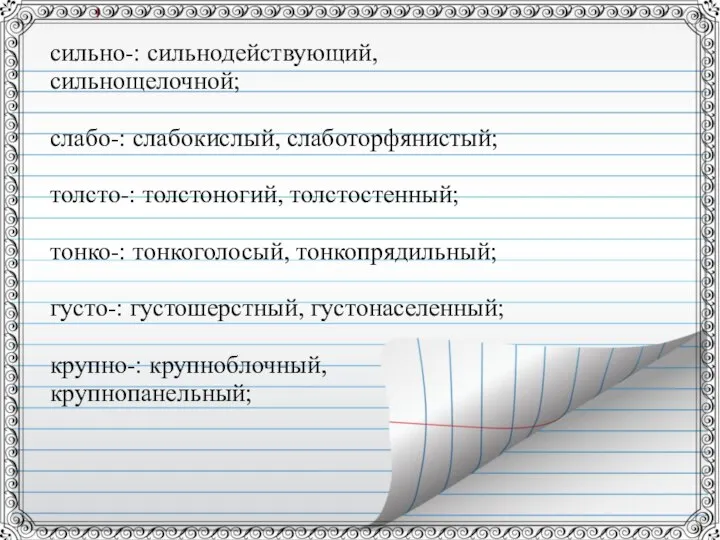 сильно-: сильнодействующий, сильнощелочной; слабо-: слабокислый, слаботорфянистый; толсто-: толстоногий, толстостенный; тонко-: тонкоголосый,