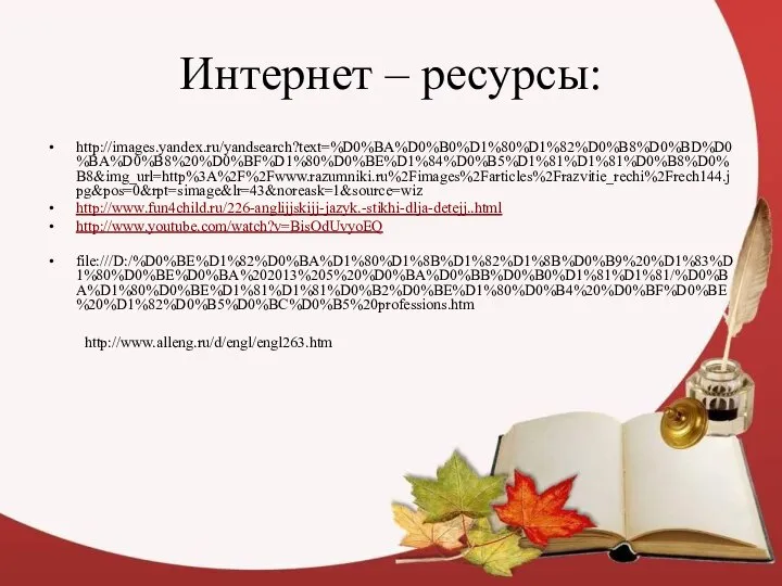 Интернет – ресурсы: http://images.yandex.ru/yandsearch?text=%D0%BA%D0%B0%D1%80%D1%82%D0%B8%D0%BD%D0%BA%D0%B8%20%D0%BF%D1%80%D0%BE%D1%84%D0%B5%D1%81%D1%81%D0%B8%D0%B8&img_url=http%3A%2F%2Fwww.razumniki.ru%2Fimages%2Farticles%2Frazvitie_rechi%2Frech144.jpg&pos=0&rpt=simage&lr=43&noreask=1&source=wiz http://www.fun4child.ru/226-anglijjskijj-jazyk.-stikhi-dlja-detejj..html http://www.youtube.com/watch?v=BisOdUvyoEQ file:///D:/%D0%BE%D1%82%D0%BA%D1%80%D1%8B%D1%82%D1%8B%D0%B9%20%D1%83%D1%80%D0%BE%D0%BA%202013%205%20%D0%BA%D0%BB%D0%B0%D1%81%D1%81/%D0%BA%D1%80%D0%BE%D1%81%D1%81%D0%B2%D0%BE%D1%80%D0%B4%20%D0%BF%D0%BE%20%D1%82%D0%B5%D0%BC%D0%B5%20professions.htm http://www.alleng.ru/d/engl/engl263.htm