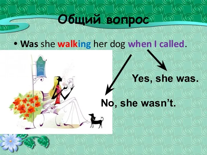 Общий вопрос Was she walking her dog when I called. Yes, she was. No, she wasn’t.