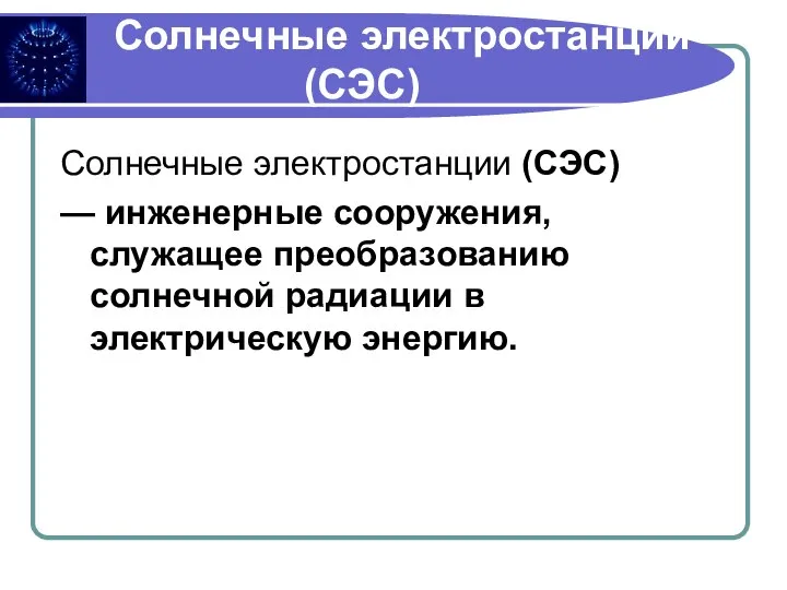 Солнечные электростанции (СЭС) Солнечные электростанции (СЭС) — инженерные сооружения, служащее преобразованию солнечной радиации в электрическую энергию.