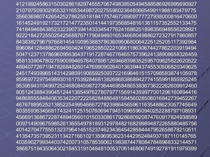 41219924586315030286182974555706749838505494588586926995690927 21079750930295532116534498720275596023648066549911988183479775 35663698074265425278625518184175746728909777727938000816470600 16145249192173217214772350141441973568548161361157352552133475 74184946843852332390739414333454776241686251898356948556209921 92221842725502542568876717904946016534668049886272327917860857 84383827967976681454100953883786360950680064225125205117392984 89608412848862694560424196528502221066118630674427862203919494 50471237137869609563643719172874677646575739624138908658326459 95813390478027590099465764078951269468398352595709825822620522 48940772671947826848260147699090264013639443745530506820349625