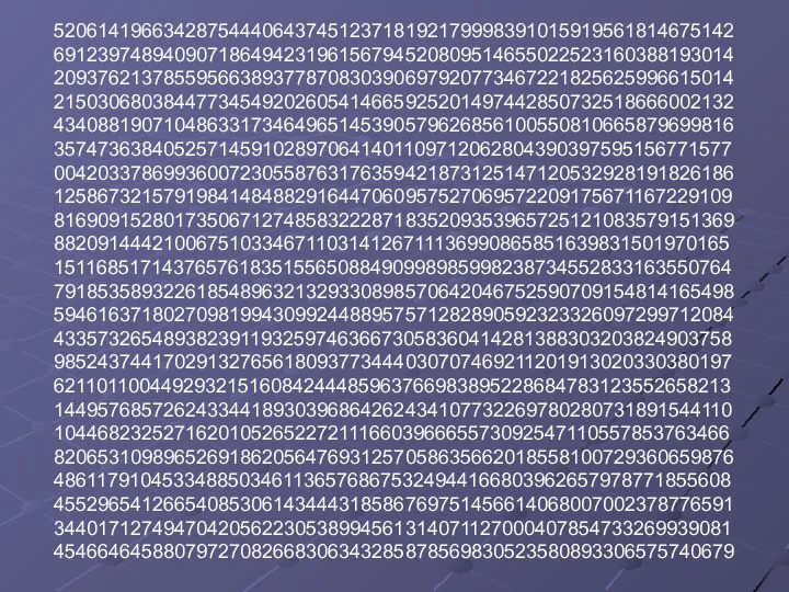 52061419663428754440643745123718192179998391015919561814675142 69123974894090718649423196156794520809514655022523160388193014 20937621378559566389377870830390697920773467221825625996615014 21503068038447734549202605414665925201497442850732518666002132 43408819071048633173464965145390579626856100550810665879699816 35747363840525714591028970641401109712062804390397595156771577 00420337869936007230558763176359421873125147120532928191826186 12586732157919841484882916447060957527069572209175671167229109 81690915280173506712748583222871835209353965725121083579151369 88209144421006751033467110314126711136990865851639831501970165 15116851714376576183515565088490998985998238734552833163550764