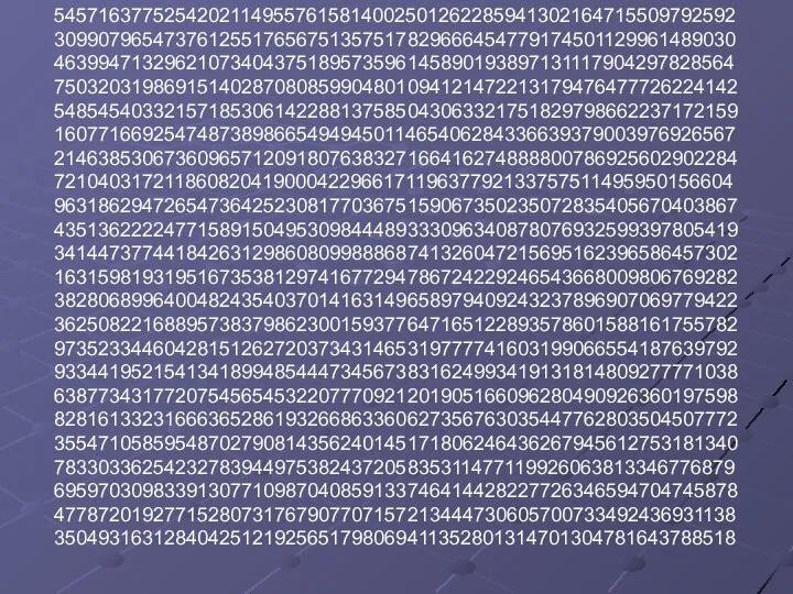 54571637752542021149557615814002501262285941302164715509792592 30990796547376125517656751357517829666454779174501129961489030 46399471329621073404375189573596145890193897131117904297828564 75032031986915140287080859904801094121472213179476477726224142 54854540332157185306142288137585043063321751829798662237172159 16077166925474873898665494945011465406284336639379003976926567 21463853067360965712091807638327166416274888800786925602902284 72104031721186082041900042296617119637792133757511495950156604 96318629472654736425230817703675159067350235072835405670403867 43513622224771589150495309844489333096340878076932599397805419 34144737744184263129860809988868741326047215695162396586457302