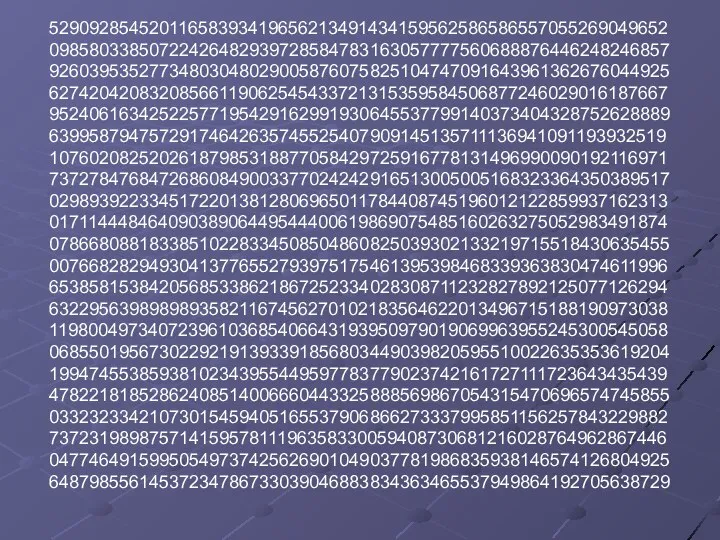 52909285452011658393419656213491434159562586586557055269049652 09858033850722426482939728584783163057777560688876446248246857 92603953527734803048029005876075825104747091643961362676044925 62742042083208566119062545433721315359584506877246029016187667 95240616342522577195429162991930645537799140373404328752628889 63995879475729174642635745525407909145135711136941091193932519 10760208252026187985318877058429725916778131496990090192116971 73727847684726860849003377024242916513005005168323364350389517 02989392233451722013812806965011784408745196012122859937162313 01711444846409038906449544400619869075485160263275052983491874 07866808818338510228334508504860825039302133219715518430635455