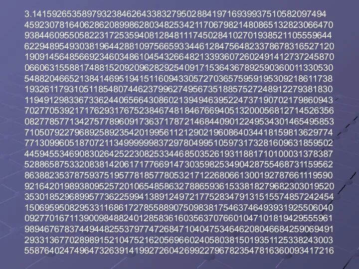 3.14159265358979323846264338327950288419716939937510582097494 45923078164062862089986280348253421170679821480865132823066470 93844609550582231725359408128481117450284102701938521105559644 62294895493038196442881097566593344612847564823378678316527120 19091456485669234603486104543266482133936072602491412737245870 06606315588174881520920962829254091715364367892590360011330530 54882046652138414695194151160943305727036575959195309218611738 19326117931051185480744623799627495673518857527248912279381830 11949129833673362440656643086021394946395224737190702179860943 70277053921717629317675238467481846766940513200056812714526356 08277857713427577896091736371787214684409012249534301465495853