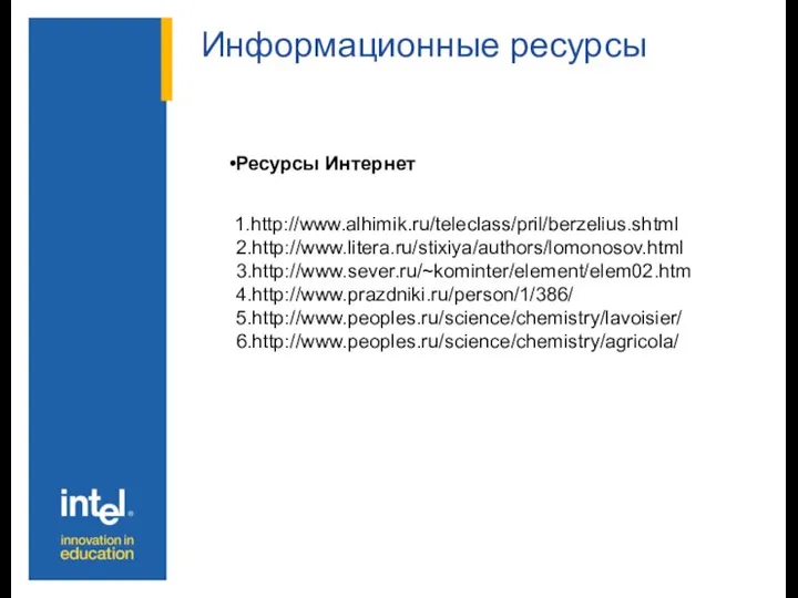 Информационные ресурсы Ресурсы Интернет 1.http://www.alhimik.ru/teleclass/pril/berzelius.shtml 2.http://www.litera.ru/stixiya/authors/lomonosov.html 3.http://www.sever.ru/~kominter/element/elem02.htm 4.http://www.prazdniki.ru/person/1/386/ 5.http://www.peoples.ru/science/chemistry/lavoisier/ 6.http://www.peoples.ru/science/chemistry/agricola/