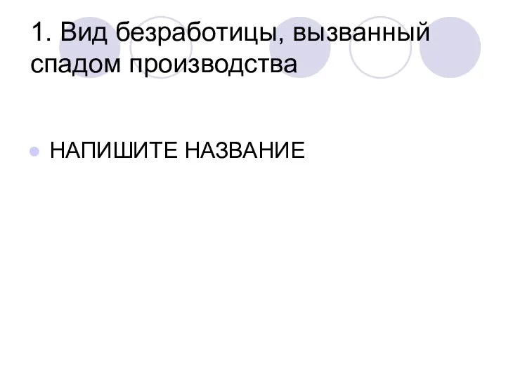 1. Вид безработицы, вызванный спадом производства НАПИШИТЕ НАЗВАНИЕ