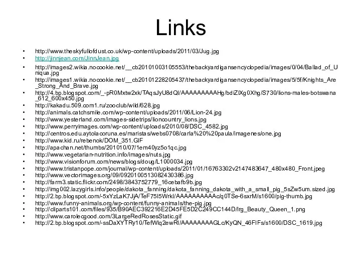 Links http://www.theskyfullofdust.co.uk/wp-content/uploads/2011/03/Jug.jpg http://jinnjean.com/JinnJean.jpg http://images2.wikia.nocookie.net/__cb20101003105553/thebackyardigansencyclopedia/images/0/04/Ballad_of_Uniqua.jpg http://images1.wikia.nocookie.net/__cb20101228205437/thebackyardigansencyclopedia/images/5/5f/Knights_Are_Strong_And_Brave.jpg http://4.bp.blogspot.com/_-pR0Mxtw2xk/TAqsJyU8dQI/AAAAAAAAAHg/bdiZlXg0Xhg/S730/lions-males-botswana_612_600x450.jpg http://kakadu.509.com1.ru/zooclub/wild/628.jpg http://animals.catchsmile.com/wp-content/uploads/2011/06/Lion-24.jpg http://www.yesterland.com/images-sidetrips/lioncountry_lions.jpg http://www.perryimages.com/wp-content/uploads/2010/08/DSC_4582.jpg http://centros.edu.aytolacoruna.es/maristas/webs0708/carla%20%20paula/imagenes/one.jpg