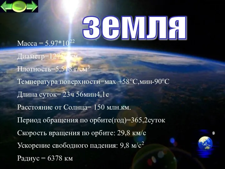 земля Масса = 5.97*1022 Диаметр=12756 км. Плотность=5,518 г/см3 Температура поверхности=маx +58oC,мин-90оС