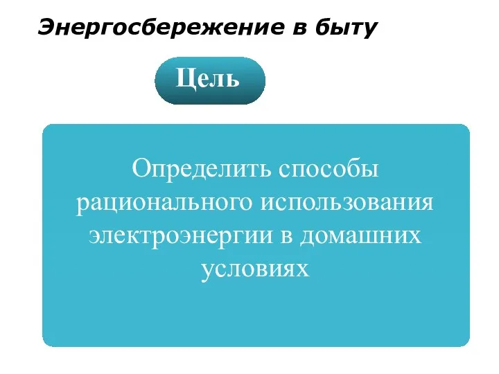 Определить способы рационального использования электроэнергии в домашних условиях Цель Энергосбережение в быту