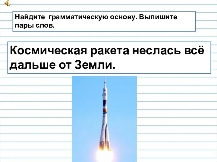 Космическая ракета неслась всё дальше от Земли. Найдите грамматическую основу. Выпишите пары слов.