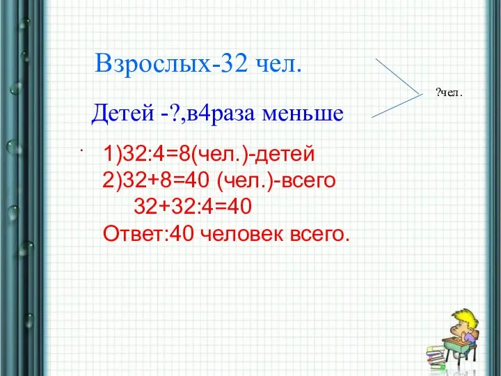 * Взрослых-32 чел. Детей -?,в4раза меньше . ?чел. 1)32:4=8(чел.)-детей 2)32+8=40 (чел.)-всего 32+32:4=40 Ответ:40 человек всего.