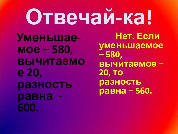 Отвечай-ка! Уменьшае-мое – 580, вычитаемое 20, разность равна - 600. Нет.