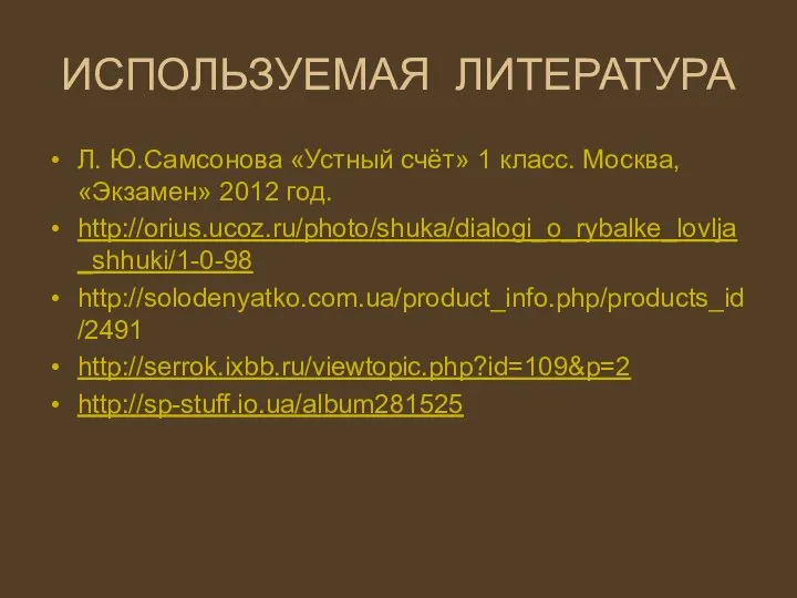 ИСПОЛЬЗУЕМАЯ ЛИТЕРАТУРА Л. Ю.Самсонова «Устный счёт» 1 класс. Москва, «Экзамен» 2012 год. http://orius.ucoz.ru/photo/shuka/dialogi_o_rybalke_lovlja_shhuki/1-0-98 http://solodenyatko.com.ua/product_info.php/products_id/2491 http://serrok.ixbb.ru/viewtopic.php?id=109&p=2 http://sp-stuff.io.ua/album281525