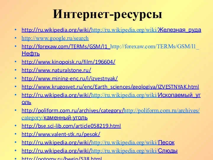 Интернет-ресурсы http://ru.wikipedia.org/wiki/http://ru.wikipedia.org/wiki/Железная_руда http://www.google.ru/search http://forexaw.com/TERMs/GSM/l1_http://forexaw.com/TERMs/GSM/l1_Нефть http://www.kinopoisk.ru/film/196604/ http://www.naturalstone.ru/ http://www.mining-enc.ru/i/izvestnyak/ http://www.krugosvet.ru/enc/Earth_sciences/geologiya/IZVESTNYAK.html http://ru.wikipedia.org/wiki/http://ru.wikipedia.org/wiki/Ископаемый_уголь http://poliform.com.ru/archives/category/http://poliform.com.ru/archives/category/каменный-уголь http://bse.sci-lib.com/article058219.html http://www.valent-stk.ru/pesok/ http://ru.wikipedia.org/wiki/http://ru.wikipedia.org/wiki/Песок http://ru.wikipedia.org/wiki/http://ru.wikipedia.org/wiki/Слюды http://potomy.ru/begin/538.html