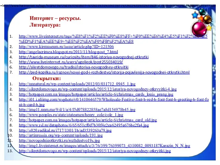 Интернет – ресурсы. Литература: http://www.liveinternet.ru/tags/%E8%F1%F2%EE%F0%E8%FF+%F0%EE%E6%E4%E5%F1%F2%E2%E5%ED%F1%EA%EE%E9+%EE%F2%EA%F0%FB%F2%EA%E8 http://www.liveinternet.ru/tags/%E8%F1%F2%EE%F0%E8%FF+%F0%EE%E6%E4%E5%F1%F2%E2%E5%ED%F1%EA%EE%E9+%EE%F2%EA%F0%FB%F2%EA%E8 http://www.kirmuseum.ru/issue/article.php?ID=121506 http://angelacrimea.blogspot.ru/2013/11/blog-post_7.html http://tavrida-museum.ru/curiosity/item/846-istoriya-novogodnej-otkrytki http://www.liveinternet.ru/users/ugolieok/post255034019/ http://sikretdomovogo.ru/tradisi/istoriya-novogodney-otkryitki