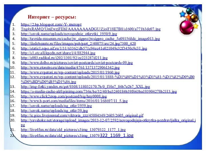 Интернет – ресурсы: https://2.bp.blogspot.com/-Y- импорт Tng4xRAMQ/UntZwzjFEhI/AAAAAAAADGU/ZjoiT18E7B8/s1600/a771b3de07.jpg http://savok.name/uploads/novogodnie_otkrytki_1950/9.jpg http://tavrida-museum.ru/cache/jw_sigpro/jwsigpro_cache_5e091568dc_image013.jpg http://iledebeaute.ru/files/images/pub/part_2/40075/src/24.jpg?300_420 http://static1.repo.aif.ru/1/31/63362/db571c94ec41e021049c32f3450c9c31.jpg http://s1.stc.all.kpcdn.net/share/i/4/882944.jpg