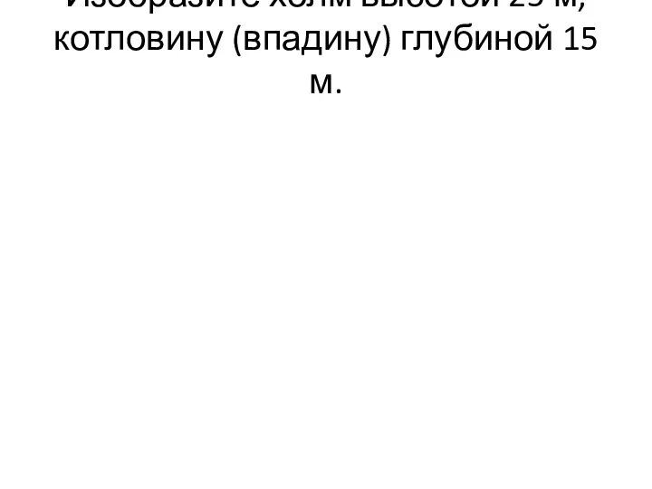 Изобразите холм высотой 25 м, котловину (впадину) глубиной 15 м.