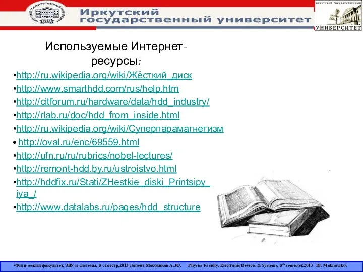 Используемые Интернет-ресурсы: http://ru.wikipedia.org/wiki/Жёсткий_диск http://www.smarthdd.com/rus/help.htm http://citforum.ru/hardware/data/hdd_industry/ http://rlab.ru/doc/hdd_from_inside.html http://ru.wikipedia.org/wiki/Суперпарамагнетизм http://oval.ru/enc/69559.html http://ufn.ru/ru/rubrics/nobel-lectures/ http://remont-hdd.by.ru/ustroistvo.html http://hddfix.ru/Stati/ZHestkie_diski_Printsipy_raboty_i_vosstanovleniya_/