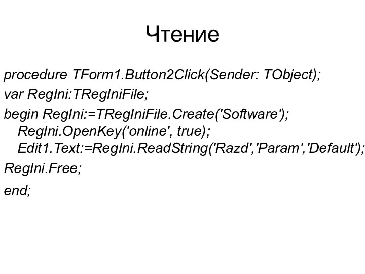 Чтение procedure TForm1.Button2Click(Sender: TObject); var RegIni:TRegIniFile; begin RegIni:=TRegIniFile.Create('Software'); RegIni.OpenKey('online', true); Edit1.Text:=RegIni.ReadString('Razd','Param','Default'); RegIni.Free; end;