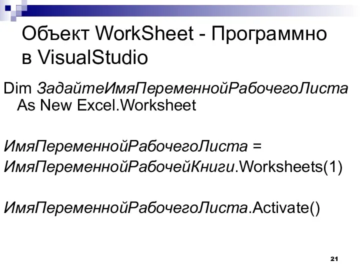 Объект WorkSheet - Программно в VisualStudio Dim ЗадайтеИмяПеременнойРабочегоЛиста As New Excel.Worksheet ИмяПеременнойРабочегоЛиста = ИмяПеременнойРабочейКниги.Worksheets(1) ИмяПеременнойРабочегоЛиста.Activate()