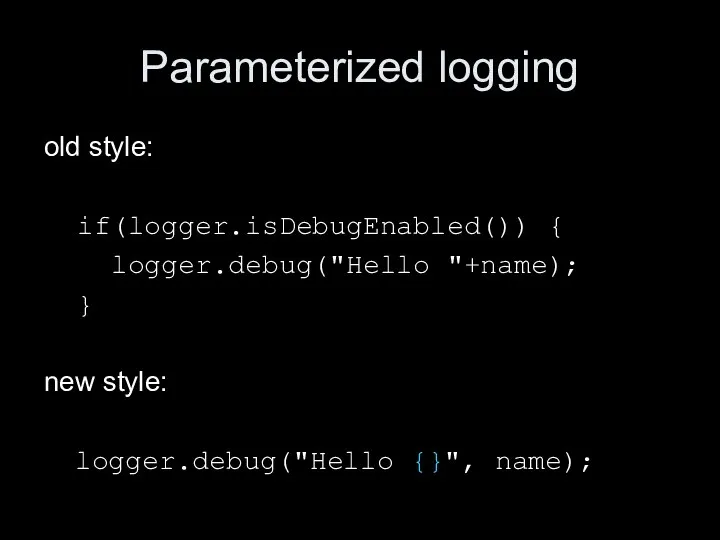 Parameterized logging old style: if(logger.isDebugEnabled()) { logger.debug("Hello "+name); } new style: logger.debug("Hello {}", name);