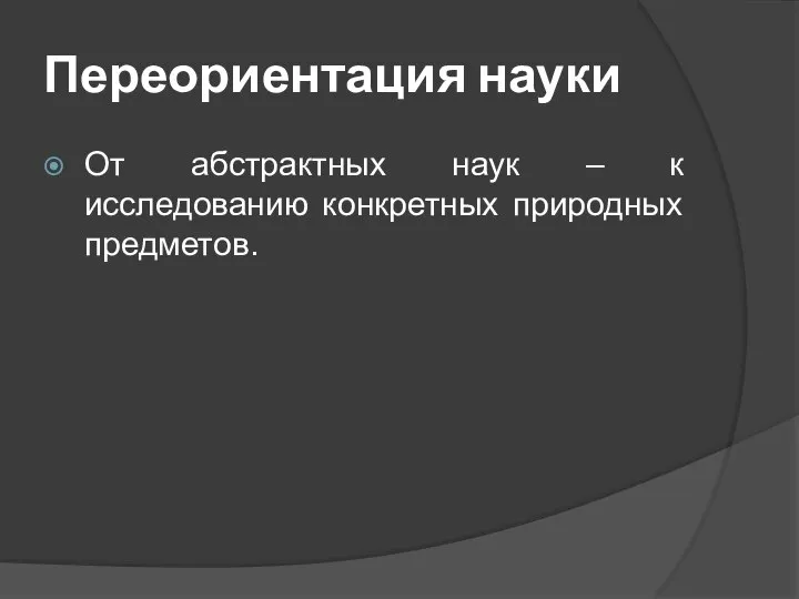 Переориентация науки От абстрактных наук – к исследованию конкретных природных предметов.