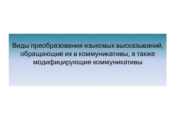 Виды преобразования языковых высказываний, обращающие их в коммуникативы, а также модифицирующие коммуникативы