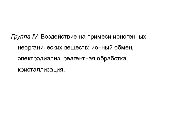 Группа IV. Воздействие на примеси ионогенных неорганических веществ: ионный обмен, электродиализ, реагентная обработка, кристаллизация.