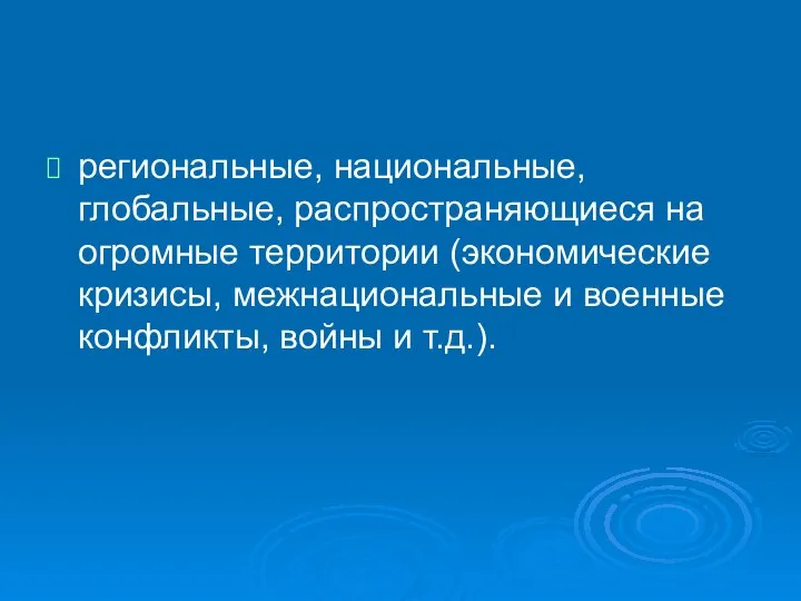 региональные, национальные, глобальные, распространяющиеся на огромные территории (экономические кризисы, межнациональные и военные конфликты, войны и т.д.).