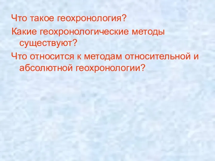 Что такое геохронология? Какие геохронологические методы существуют? Что относится к методам относительной и абсолютной геохронологии?