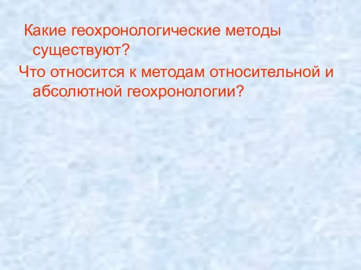 Какие геохронологические методы существуют? Что относится к методам относительной и абсолютной геохронологии?