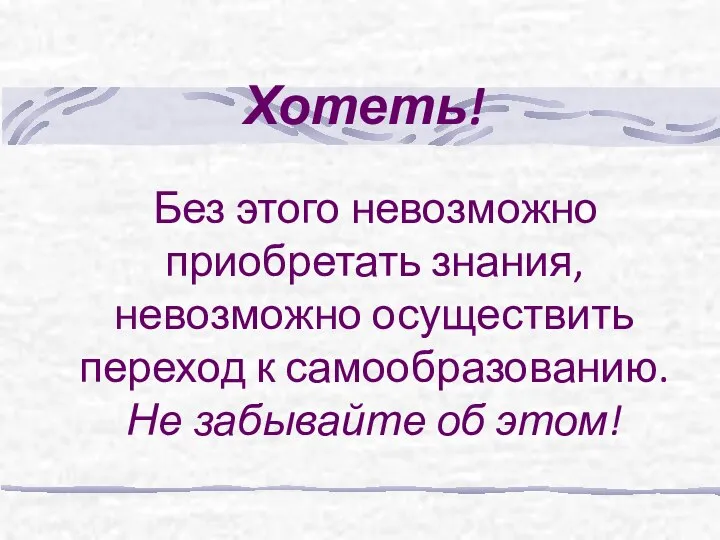 Хотеть! Без этого невозможно приобретать знания, невозможно осуществить переход к самообразованию. Не забывайте об этом!