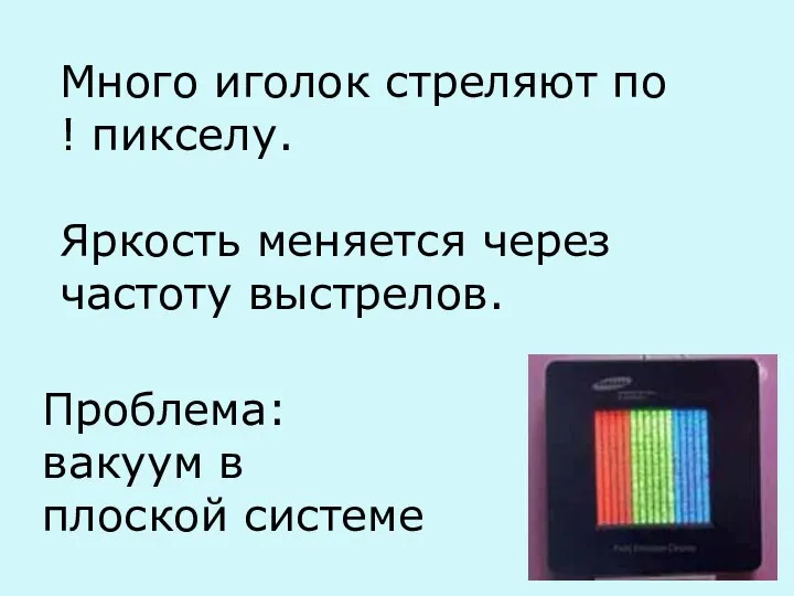 Много иголок стреляют по ! пикселу. Яркость меняется через частоту выстрелов. Проблема: вакуум в плоской системе