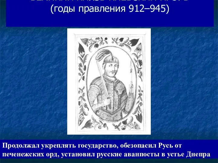 ВЕЛИКИЙ КНЯЗЬ КИЕВСКИЙ ИГОРЬ (годы правления 912–945) Продолжал укреплять государство, обезопасил