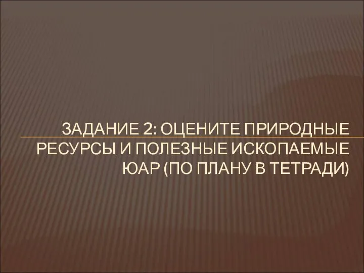 ЗАДАНИЕ 2: ОЦЕНИТЕ ПРИРОДНЫЕ РЕСУРСЫ И ПОЛЕЗНЫЕ ИСКОПАЕМЫЕ ЮАР (ПО ПЛАНУ В ТЕТРАДИ)