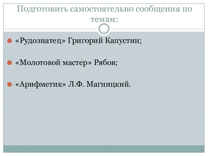 Подготовить самостоятельно сообщения по темам: «Рудознатец» Григорий Капустин; «Молотовой мастер» Рябов; «Арифметик» Л.Ф. Магницкий.