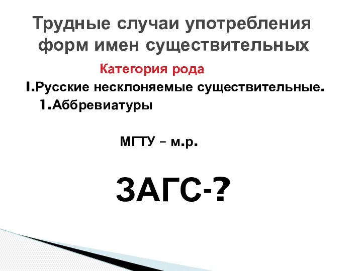 Категория рода I.Русские несклоняемые существительные. 1.Аббревиатуры МГТУ – м.р. ЗАГС-? Трудные случаи употребления форм имен существительных