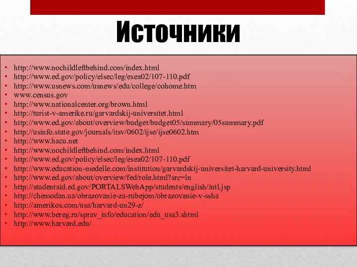 Источники http://www.nochildleftbehind.com/index.html http://www.ed.gov/policy/elsec/leg/esea02/107-110.pdf http://www.usnews.com/usnews/edu/college/cohome.htm www.census.gov http://www.nationalcenter.org/brown.html http://turist-v-amerike.ru/garvardskij-universitet.html http://www.ed.gov/about/overview/budget/budget05/summary/05summary.pdf http://usinfo.state.gov/journals/itsv/0602/ijse/ijse0602.htm http://www.hacu.net http://www.nochildleftbehind.com/index.html