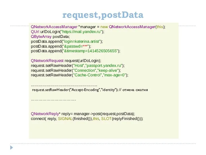 request,postData QNetworkAccessManager *manager = new QNetworkAccessManager(this); QUrl urlDoLogin("https://mail.yandex.ru"); QByteArray postData; postData.append("login=katerina.artist");