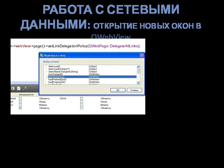 РАБОТА С СЕТЕВЫМИ ДАННЫМИ: ОТКРЫТИЕ НОВЫХ ОКОН В QWebView void MainWindow::on_webView_linkClicked(QUrl &arg1) { ui->webView->load(arg1); } ui->webView->page()->setLinkDelegationPolicy(QWebPage::DelegateAllLinks);