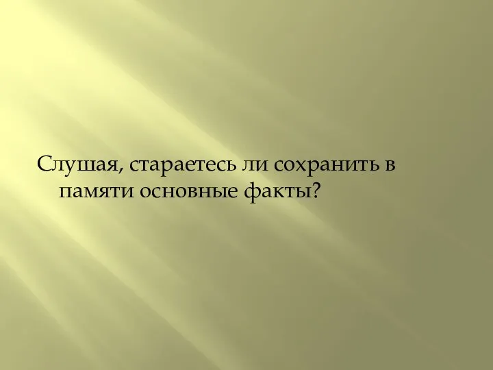 Слушая, стараетесь ли сохранить в памяти основные факты?