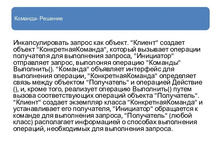 Команда- Решение Инкапсулировать запрос как объект. "Клиент" создает объект "КонкретнаяКоманда", который