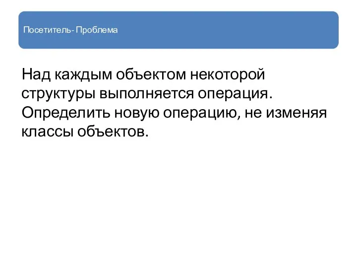 Посетитель- Проблема Над каждым объектом некоторой структуры выполняется операция. Определить новую операцию, не изменяя классы объектов.