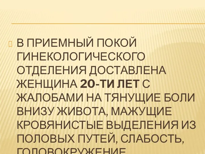 В ПРИЕМНЫЙ ПОКОЙ ГИНЕКОЛОГИЧЕСКОГО ОТДЕЛЕНИЯ ДОСТАВЛЕНА ЖЕНЩИНА 20-ТИ ЛЕТ С ЖАЛОБАМИ