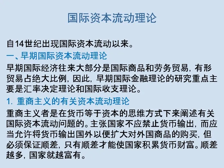 国际资本流动理论 自14世纪出现国际资本流动以来。 一、早期国际资本流动理论 早期国际经济往来大部分是国际商品和劳务贸易，有形贸易占绝大比例，因此，早期国际金融理论的研究重点主要是汇率决定理论和国际收支理论。 1．重商主义的有关资本流动理论 重商主义者是在货币等于资本的思维方式下来阐述有关国际资本流动问题的。主张国家不应禁止货币输出，而应当允许将货币输出国外以便扩大对外国商品的购买，但必须保证顺差，只有顺差才能使国家积累货币财富。顺差越多，国家就越富有。